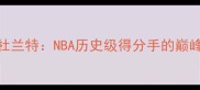 凯文杜兰特NBA历史级得分手的巅峰与争议