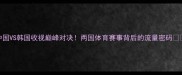 中国VS韩国收视巅峰对决两国体育赛事背后的流量密码