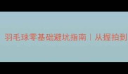 新手必看羽毛球零基础避坑指南从握拍到发球全攻略