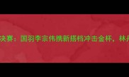 瑞士羽毛球世锦赛男双决赛国羽李宗伟携新搭档冲击金杯林丹VS安赛龙谁能问鼎