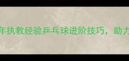 香港乒乓球教练刘20年执教经验乒乓球进阶技巧助力青少年及成人提升球技