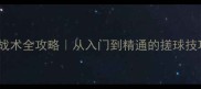 乒乓球搓战战术全攻略从入门到精通的搓球技巧与实战策略
