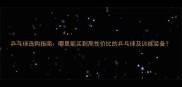 乒乓球选购指南哪里能买到高性价比的乒乓球及训练装备