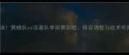 焦点对决黄蜂队vs活塞队季前赛前瞻阵容调整与战术布局深度