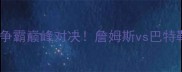 骑士vs热火东部争霸巅峰对决詹姆斯vs巴特勒谁将主宰全场