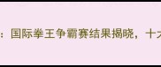 武林风最新战况国际拳王争霸赛结果揭晓十大经典对决盘点