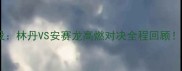 丹麦羽毛球马林经典战役林丹VS安赛龙高燃对决全程回顾羽毛球必看纪录片TOP1