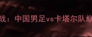 亚洲杯预选赛焦点战中国男足vs卡塔尔队巅峰对决前瞻与战术