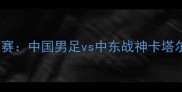 卡塔尔世界杯预选赛中国男足vs中东战神卡塔尔队精彩对决深度