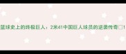 篮球史上的终极巨人2米41中国巨人球员的逆袭传奇