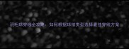 羽毛球穿线全攻略如何根据球拍类型选择最佳穿线方案