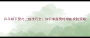 乒乓球下旋与上旋技巧全如何掌握旋转球的攻防策略