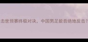 塞尔维亚VS中国直击世预赛终极对决中国男足能否绝地反击深度两国足球博弈
