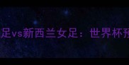 赛事前瞻韩国女足vs新西兰女足世界杯预选赛巅峰对决