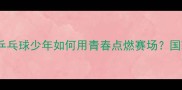 00后国球新势力乒乓球少年如何用青春点燃赛场国球未来之星成长之路