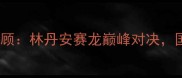 重审韩国羽毛球赛事全回顾林丹安赛龙巅峰对决国羽崛起背后的热血与泪