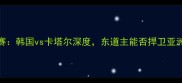 亚洲杯预选赛韩国vs卡塔尔深度东道主能否捍卫亚洲霸主地位