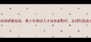 世界中学生网球锦标赛战报青少年网球人才培养新标杆全球32国选手巅峰对决全