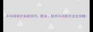 乒乓球双打实战技巧配合战术与训练方法全攻略