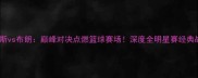 刘易斯vs布朗巅峰对决点燃篮球赛场深度全明星赛经典战役