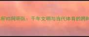 穆罕默德杯VS阿听队千年文明与当代体育的跨时空对话