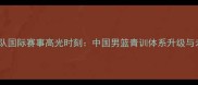 男篮国青队国际赛事高光时刻中国男篮青训体系升级与未来展望