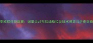 深度赛季欧联杯预选赛谢里夫VS布拉迪斯拉发战术博弈与历史交锋全记录