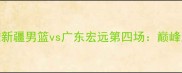 赛事前瞻新疆男篮vs广东宏远第四场巅峰对决看点