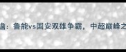 赛事前瞻鲁能vs国安双雄争霸中超巅峰之战全