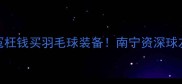 党预警别再花冤枉钱买羽毛球装备南宁资深球友实测报告来了