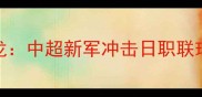赛季焦点战黄冈黄蜂VS京都恐龙中超新军冲击日职联球队这波对决值不值得熬夜看球