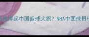 姚明之后谁撑起中国篮球大旗NBA中国球员现状深度