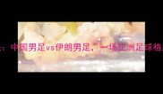 中伊足球对决中国男足vs伊朗男足一场亚洲足球格局的巅峰碰撞