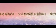 德兴小学羽毛球培训少儿体教融合新标杆助力孩子成长