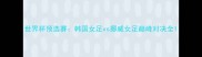世界杯预选赛韩国女足vs挪威女足巅峰对决全