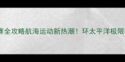 国际大帆船比赛全攻略航海运动新热潮环太平洋极限赛事的50个高光瞬间