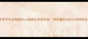 世界杯热点韩国队vs瑞典队冲突升级球员激烈动作引全网热议