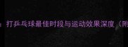 科学时间表打乒乓球最佳时段与运动效果深度附训练指南