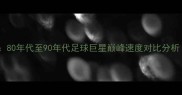 复古运动史80年代至90年代足球巨星巅峰速度对比分析附数据