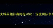 利兹联vs加的夫城英超补赛终极对决深度两队争冠关键战役