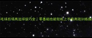 羽毛球后场高远球技巧全零基础也能轻松上手的高效训练指南