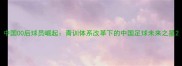 中国00后球员崛起青训体系改革下的中国足球未来之星