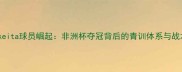 埃及Skeita球员崛起非洲杯夺冠背后的青训体系与战术创新