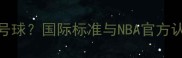 篮球比赛用球是几号球国际标准与NBA官方认证的5大选购要点