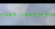 镇江乒乓球爱好者必看业余球友提升技巧与赛事攻略全