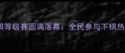 全国业余象棋等级赛圆满落幕全民参与下棋热潮再掀高潮