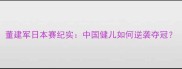 董建军日本赛纪实中国健儿如何逆袭夺冠