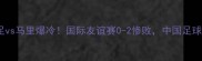 中国男足vs马里爆冷国际友谊赛0-2惨败中国足球引热议