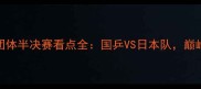 国际乒联男子团体半决赛看点全国乒VS日本队巅峰对决不容错过