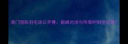 澳门国际羽毛球公开赛巅峰对决与传奇时刻全记录